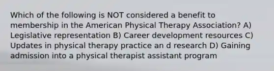 Which of the following is NOT considered a benefit to membership in the American Physical Therapy Association? A) Legislative representation B) Career development resources C) Updates in physical therapy practice an d research D) Gaining admission into a physical therapist assistant program