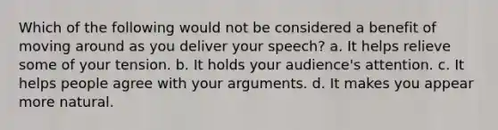 Which of the following would not be considered a benefit of moving around as you deliver your speech? a. It helps relieve some of your tension. b. It holds your audience's attention. c. It helps people agree with your arguments. d. It makes you appear more natural.