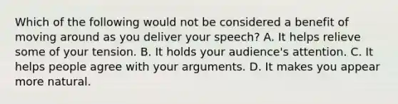 Which of the following would not be considered a benefit of moving around as you deliver your speech? A. It helps relieve some of your tension. B. It holds your audience's attention. C. It helps people agree with your arguments. D. It makes you appear more natural.