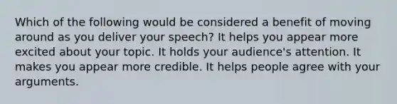 Which of the following would be considered a benefit of moving around as you deliver your speech? It helps you appear more excited about your topic. It holds your audience's attention. It makes you appear more credible. It helps people agree with your arguments.