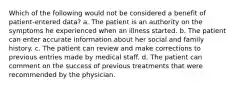 Which of the following would not be considered a benefit of patient-entered data? a. The patient is an authority on the symptoms he experienced when an illness started. b. The patient can enter accurate information about her social and family history. c. The patient can review and make corrections to previous entries made by medical staff. d. The patient can comment on the success of previous treatments that were recommended by the physician.