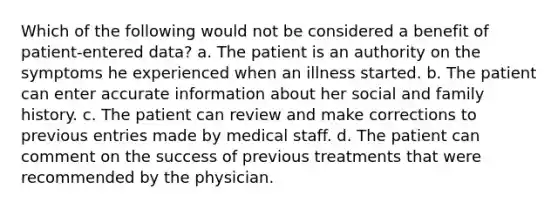 Which of the following would not be considered a benefit of patient-entered data? a. The patient is an authority on the symptoms he experienced when an illness started. b. The patient can enter accurate information about her social and family history. c. The patient can review and make corrections to previous entries made by medical staff. d. The patient can comment on the success of previous treatments that were recommended by the physician.