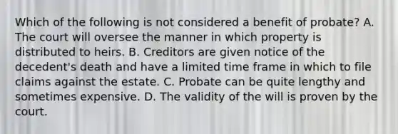 Which of the following is not considered a benefit of probate? A. The court will oversee the manner in which property is distributed to heirs. B. Creditors are given notice of the decedent's death and have a limited time frame in which to file claims against the estate. C. Probate can be quite lengthy and sometimes expensive. D. The validity of the will is proven by the court.