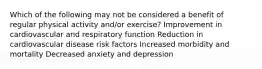 Which of the following may not be considered a benefit of regular physical activity and/or exercise? Improvement in cardiovascular and respiratory function Reduction in cardiovascular disease risk factors Increased morbidity and mortality Decreased anxiety and depression