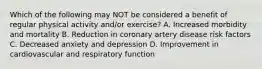 Which of the following may NOT be considered a benefit of regular physical activity and/or exercise? A. Increased morbidity and mortality B. Reduction in coronary artery disease risk factors C. Decreased anxiety and depression D. Improvement in cardiovascular and respiratory function