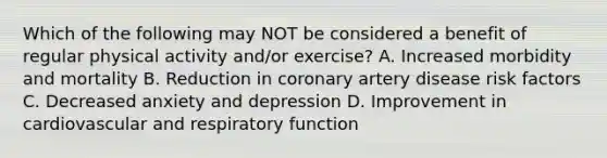 Which of the following may NOT be considered a benefit of regular physical activity and/or exercise? A. Increased morbidity and mortality B. Reduction in coronary artery disease risk factors C. Decreased anxiety and depression D. Improvement in cardiovascular and respiratory function