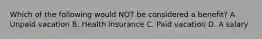 Which of the following would NOT be considered a benefit? A. Unpaid vacation B. Health insurance C. Paid vacation D. A salary