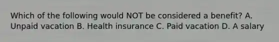 Which of the following would NOT be considered a benefit? A. Unpaid vacation B. Health insurance C. Paid vacation D. A salary