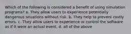 Which of the following is considered a benefit of using simulation programs? a. They allow users to experience potentially dangerous situations without risk. b. They help to prevent costly errors. c. They allow users to experience or control the software as if it were an actual event. d. all of the above