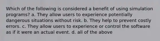 Which of the following is considered a benefit of using simulation programs? a. They allow users to experience potentially dangerous situations without risk. b. They help to prevent costly errors. c. They allow users to experience or control the software as if it were an actual event. d. all of the above