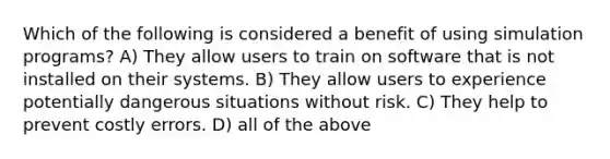 Which of the following is considered a benefit of using simulation programs? A) They allow users to train on software that is not installed on their systems. B) They allow users to experience potentially dangerous situations without risk. C) They help to prevent costly errors. D) all of the above