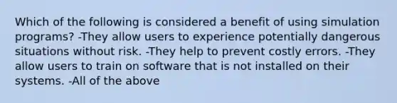 Which of the following is considered a benefit of using simulation programs? -They allow users to experience potentially dangerous situations without risk. -They help to prevent costly errors. -They allow users to train on software that is not installed on their systems. -All of the above