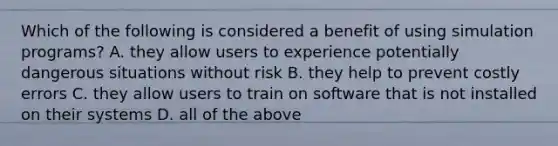 Which of the following is considered a benefit of using simulation programs? A. they allow users to experience potentially dangerous situations without risk B. they help to prevent costly errors C. they allow users to train on software that is not installed on their systems D. all of the above