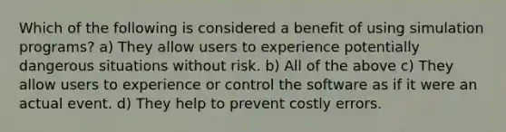 Which of the following is considered a benefit of using simulation programs? a) They allow users to experience potentially dangerous situations without risk. b) All of the above c) They allow users to experience or control the software as if it were an actual event. d) They help to prevent costly errors.