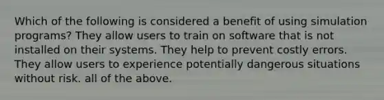 Which of the following is considered a benefit of using simulation programs? They allow users to train on software that is not installed on their systems. They help to prevent costly errors. They allow users to experience potentially dangerous situations without risk. all of the above.