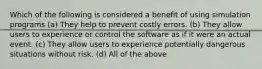 Which of the following is considered a benefit of using simulation programs (a) They help to prevent costly errors. (b) They allow users to experience or control the software as if it were an actual event. (c) They allow users to experience potentially dangerous situations without risk. (d) All of the above