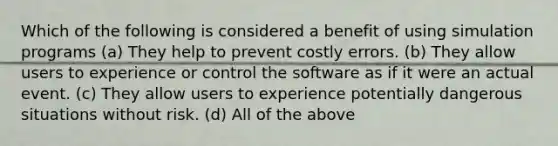 Which of the following is considered a benefit of using simulation programs (a) They help to prevent costly errors. (b) They allow users to experience or control the software as if it were an actual event. (c) They allow users to experience potentially dangerous situations without risk. (d) All of the above