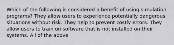 Which of the following is considered a benefit of using simulation programs? They allow users to experience potentially dangerous situations without risk. They help to prevent costly errors. They allow users to train on software that is not installed on their systems. All of the above