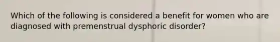 Which of the following is considered a benefit for women who are diagnosed with premenstrual dysphoric disorder?