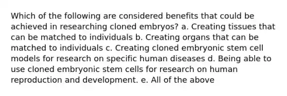 Which of the following are considered benefits that could be achieved in researching cloned embryos? a. Creating tissues that can be matched to individuals b. Creating organs that can be matched to individuals c. Creating cloned embryonic stem cell models for research on specific human diseases d. Being able to use cloned embryonic stem cells for research on human reproduction and development. e. All of the above