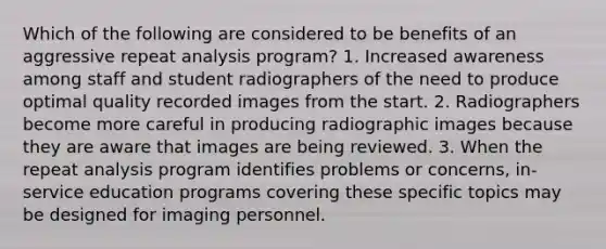 Which of the following are considered to be benefits of an aggressive repeat analysis program? 1. Increased awareness among staff and student radiographers of the need to produce optimal quality recorded images from the start. 2. Radiographers become more careful in producing radiographic images because they are aware that images are being reviewed. 3. When the repeat analysis program identifies problems or concerns, in-service education programs covering these specific topics may be designed for imaging personnel.