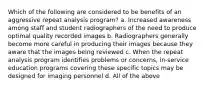 Which of the following are considered to be benefits of an aggressive repeat analysis program? a. Increased awareness among staff and student radiographers of the need to produce optimal quality recorded images b. Radiographers generally become more careful in producing their images because they aware that the images being reviewed c. When the repeat analysis program identifies problems or concerns, in-service education programs covering these specific topics may be designed for imaging personnel d. All of the above