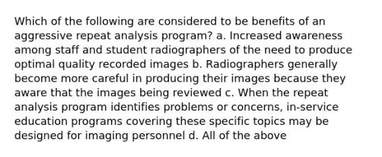 Which of the following are considered to be benefits of an aggressive repeat analysis program? a. Increased awareness among staff and student radiographers of the need to produce optimal quality recorded images b. Radiographers generally become more careful in producing their images because they aware that the images being reviewed c. When the repeat analysis program identifies problems or concerns, in-service education programs covering these specific topics may be designed for imaging personnel d. All of the above