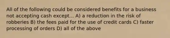 All of the following could be considered benefits for a business not accepting cash except... A) a reduction in the risk of robberies B) the fees paid for the use of credit cards C) faster processing of orders D) all of the above