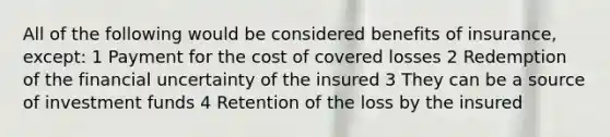 All of the following would be considered benefits of insurance, except: 1 Payment for the cost of covered losses 2 Redemption of the financial uncertainty of the insured 3 They can be a source of investment funds 4 Retention of the loss by the insured