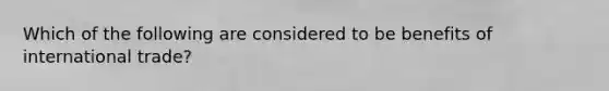 Which of the following are considered to be benefits of international trade?
