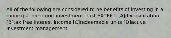 All of the following are considered to be benefits of investing in a municipal bond unit investment trust EXCEPT: [A]diversification [B]tax free interest income [C]redeemable units [D]active investment management