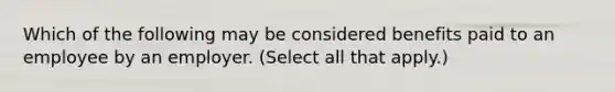 Which of the following may be considered benefits paid to an employee by an employer. (Select all that apply.)