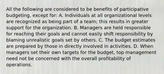 All the following are considered to be benefits of participative budgeting, except for: A. Individuals at all organizational levels are recognized as being part of a team; this results in greater support for the organization. B. Managers are held responsible for reaching their goals and cannot easily shift responsibility by blaming unrealistic goals set by others. C. The budget estimates are prepared by those in directly involved in activities. D. When managers set their own targets for the budget, top management need not be concerned with the overall profitability of operations.