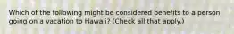 Which of the following might be considered benefits to a person going on a vacation to Hawaii? (Check all that apply.)