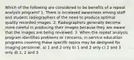 Which of the following are considered to be benefits of a repeat analysis program? 1. There is increased awareness among staff and student radiographers of the need to produce optimal quality recorded images. 2. Radiographers generally become more careful in producing their images because they are aware that the images are being reviewed. 3. When the repeat analysis program identifies problems or concerns, in-service education programs covering these specific topics may be designed for imaging personnel. a) 1 and 2 only b) 1 and 2 only c) 2 and 3 only d) 1, 2 and 3