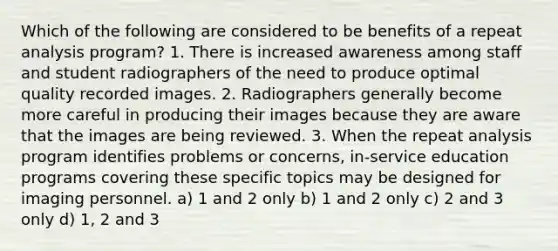 Which of the following are considered to be benefits of a repeat analysis program? 1. There is increased awareness among staff and student radiographers of the need to produce optimal quality recorded images. 2. Radiographers generally become more careful in producing their images because they are aware that the images are being reviewed. 3. When the repeat analysis program identifies problems or concerns, in-service education programs covering these specific topics may be designed for imaging personnel. a) 1 and 2 only b) 1 and 2 only c) 2 and 3 only d) 1, 2 and 3