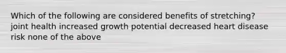 Which of the following are considered benefits of stretching? joint health increased growth potential decreased heart disease risk none of the above