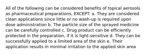 All of the following can be considered benefits of topical aerosols as pharmaceutical preparations, EXCEPT: a. They are considered clean applications since little or no wash-up is required upon dose administration b. The particle size of the sprayed medicine can be carefully controlled c. Drug product can be efficiently protected in the preparation, if it is light-sensitive d. They can be successfully applied to a limited area of the skin e. Their application results in minimal irritation to the applied skin area