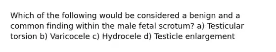 Which of the following would be considered a benign and a common finding within the male fetal scrotum? a) Testicular torsion b) Varicocele c) Hydrocele d) Testicle enlargement