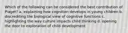 Which of the following can be considered the best contribution of Piaget? a. explaining how cognition develops in young children b. discrediting the biological view of cognitive functions c. highlighting the way culture impacts child thinking d. opening the door to exploration of child development