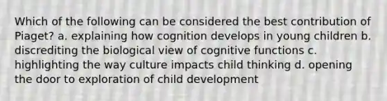 Which of the following can be considered the best contribution of Piaget? a. explaining how cognition develops in young children b. discrediting the biological view of cognitive functions c. highlighting the way culture impacts child thinking d. opening the door to exploration of child development