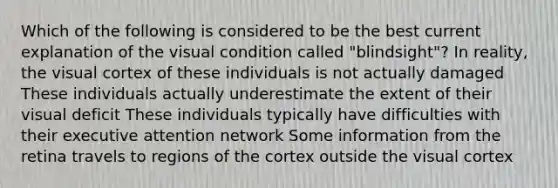 Which of the following is considered to be the best current explanation of the visual condition called "blindsight"? In reality, the visual cortex of these individuals is not actually damaged These individuals actually underestimate the extent of their visual deficit These individuals typically have difficulties with their executive attention network Some information from the retina travels to regions of the cortex outside the visual cortex