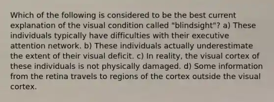 Which of the following is considered to be the best current explanation of the visual condition called "blindsight"? a) These individuals typically have difficulties with their executive attention network. b) These individuals actually underestimate the extent of their visual deficit. c) In reality, the visual cortex of these individuals is not physically damaged. d) Some information from the retina travels to regions of the cortex outside the visual cortex.