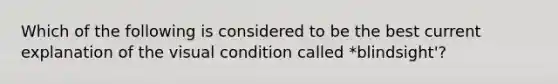 Which of the following is considered to be the best current explanation of the visual condition called *blindsight'?