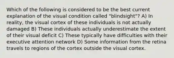 Which of the following is considered to be the best current explanation of the visual condition called "blindsight"? A) In reality, the visual cortex of these individuals is not actually damaged B) These individuals actually underestimate the extent of their visual deficit C) These typically have difficulties with their executive attention network D) Some information from the retina travels to regions of the cortex outside the visual cortex.