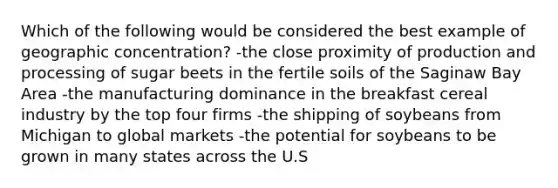 Which of the following would be considered the best example of geographic concentration? -the close proximity of production and processing of sugar beets in the fertile soils of the Saginaw Bay Area -the manufacturing dominance in the breakfast cereal industry by the top four firms -the shipping of soybeans from Michigan to global markets -the potential for soybeans to be grown in many states across the U.S