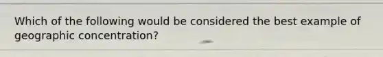 Which of the following would be considered the best example of geographic concentration?
