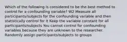 Which of the following is considered to be the best method to control for a confounding variable? W2 Measure all participants/subjects for the confounding variable and then statistically control for it Keep the variable constant for all participants/subjects You cannot control for confounding variables because they are unknown to the researcher. Randomly assign participants/subjects to groups