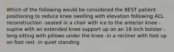 Which of the following would be considered the BEST patient positioning to reduce knee swelling with elevation following ACL reconstruction -seated in a chair with ice to the anterior knee -supine with an extended knee support up on an 18 inch bolster -long-sitting with pillows under the knee -in a recliner with foot up on foot rest -in quiet standing