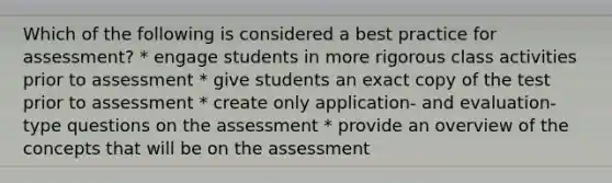 Which of the following is considered a best practice for assessment? * engage students in more rigorous class activities prior to assessment * give students an exact copy of the test prior to assessment * create only application- and evaluation-type questions on the assessment * provide an overview of the concepts that will be on the assessment